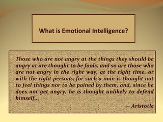 Those who are not angry at the things they should be
angry at are thought to be fools, and so are those who
are not angry in the right way, at the right time, or
with the right persons; for such a man is thought not
to feel things nor to be pained by them, and, since he
does not get angry, he is thought unlikely to defend
himself...
— Aristotle
What is Emotional Intelligence?
 