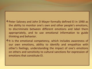Peter Salovey and John D Mayer formally defined EI in 1990 as
the ability to monitor one’s own and other people’s emotions,
to discriminate between different emotions and label them
appropriately, and to use emotional information to guide
thinking and behavior.
It is the emotional competency, which includes awareness of
our own emotions, ability to identify and empathize with
other’s feelings, understanding the impact of one’s emotions
on others and sensitivity to cultural sanctions for expression of
emotions that constitute EI.
 
