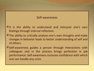 Self-awareness
It is the ability to understand and interpret one’s own
feelings through internal reflection.
The ability to critically analyze one’s own thoughts and make
changes in behavior leads to better understanding of self and
of others.
Self-awareness guides a person through interactions with
colleagues and in the process brings perfection in job
performance. Self-awareness nurtures confidence with which
one can handle any crisis.
 