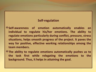 Self-regulation
Self-awareness of emotion automatically enables an
individual to regulate his/her emotions. The ability to
regulate emotions particularly during conflict, pressure, stress
situations, helps smooth progress of the project. It paves the
way for positive, effective working relationships among the
team members.
The ability to regulate emotions automatically pushes us to
the task first while relegating the emotions to the
background. Thus, it helps in attaining the goal.
 