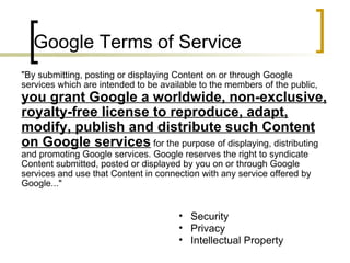 Google Terms of Service "By submitting, posting or displaying Content on or through Google services which are intended to be available to the members of the public,  you grant Google a worldwide, non-exclusive, royalty-free license to reproduce, adapt, modify, publish and distribute such Content on Google services  for the purpose of displaying, distributing and promoting Google services. Google reserves the right to syndicate Content submitted, posted or displayed by you on or through Google services and use that Content in connection with any service offered by Google..." Security Privacy Intellectual Property 