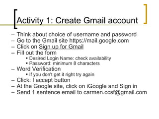 Activity 1: Create Gmail account Think about choice of username and password Go to the Gmail site https://mail.google.com Click on  Sign up for Gmail   Fill out the form  Desired Login Name: check availability  Password: minimum 8 characters Word Verification  If you don't get it right try again Click: I accept button   At the Google site, click on iGoogle and Sign in Send 1 sentence email to carmen.ccsf@gmail.com 