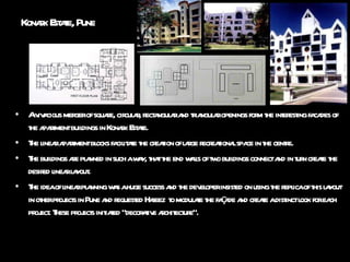 Konark Estate, Pune A vivacious merger of square, circular, rectangular and triangular openings form the interesting facades of the apartment buildings in Konark Estate. The linear apartment blocks facilitate the creation of large recreational space in the centre. The buildings are planned in such a way, that the end walls of two buildings connect and in turn create the desired linear layout. The idea of linear planning was a huge success and the developer insisted on using the replica of this layout in other projects in Pune and requested Hafeez  to modulate the façade and create a distinct look for each project. These projects initiated “decorative architecture”. 