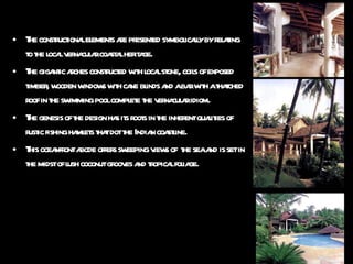The constructional elements are presented symbolically by relating to the local vernacular coastal heritage. The gigantic arches constructed with local stone, coils of exposed timber, wooden windows with cane blinds and a bar with a thatched roof in the swimming pool complete the vernacular idiom. The genesis of the design has its roots in the inherent qualities of rustic fishing hamlets that dot the Indian coastline. This oceanfront abode offers sweeping views of  the sea and is set in the midst of lush coconut grooves and tropical foliage.  