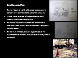 Osho Commune, Pune The architecture of the Osho Commune is striking in its subtlety as it integrates into the lush green surrounds. It is the centre from which Bhagwan Rajneesh (Osho) institutes his philosophical teachings.  The design highlights the pyramid- the oldest existing monumental form, to epitomise the spectrum of the client’s religious beliefs. The idea was not to create buildings, but to create an environment with emphasis on spaces that are quite, tranquil and serene. 