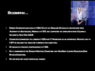 Biography… Hafeez Contractor was born in 1950. He did his Graduate Diploma in architecture from Academy of Architecture, Mumbai in 1975 and completed his graduation from Columbia University, New York (USA). Contractor commenced his career in 1968 with T. Khareghat as an apprentice Architect and in 1977 he became the associate partner in the same firm.  He began his practise independently in 1982. He is a member of the Bombay Heritage Committee and New Delhi Lutyens Bungalow Zone Review Committee. He has received many prestigious awards. 