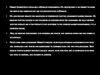 Hafeez Contractor is peculiarly a Bombay phenomenon. His architecture is an attempt to make the best of the cramping site and by-law conditions in Bombay . His architecture reflects the multitudes of preferences that the consumerist masses demand. He believes that the success of any idea rests on whether or not the consumers are fully satisfied with the product and if the product is not adaptable to the complex market environment, it is a complete failure. Also, he believes that modern  day concerns are infinite and working within any one system is too limiting. Critics have often condemned Hafeez’s practise as frivolous for being inconsistent in his style and continually said that he has surrendered to commercialism and the popular culture. They believe that no earnest architect can leap around as he has done and is continuing to do from one style to another , one imagery to another. 