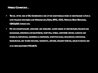 Hafeez Contractor… Today, at the age of 58, Contractor is one of the most famous faces of architecture in India with projects for names like Hiranandanis,Tatas, BPCL, ICICI, National Stock Exchange, CIDCO,DLF, Infosys etc.  He has conceptualized ,designed and executed a wide range of architectural projects like bungalows, residential developments, hospitals, hotels, corporate offices, banking and financial institutions, commercial complexes, shopping malls, educational institutions, recreational and sports facilities, townships, airports, railway stations, urban planning and civic redevelopment  projects.   