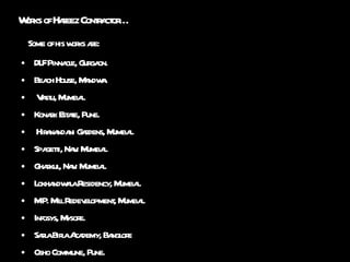 Works of Hafeez Contractor… Some of his works are: DLF Pinnacle, Gurgaon. Beach House, Mandwa. Vastu, Mumbai. Konark Estate, Pune. Hiranandani Gardens, Mumbai. Spagetti, Navi Mumbai. Gharkul, Navi Mumbai. Lokhandwala Residency, Mumbai. M.P. Mill Redevelopment, Mumbai. Infosys, Mysore. Sarla Birla Academy, Banglore Osho Commune, Pune. 
