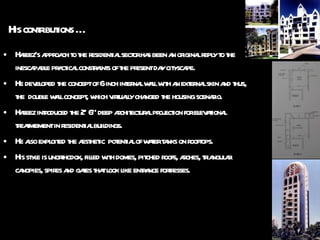 His contributions … Hafeez’s approach to the residential sector has been an original reply to the inescapable practical constraints of the present day cityscape. He developed the concept of 6 inch internal wall with an external skin and thus, the  double wall concept, which virtually changed the housing scenario. Hafeez introduced the 2’ 6” deep architectural projection for elevational treatmement in residential buildings. He also exploited the aesthetic  potential of water tanks on rooftops. His style is unorthodox, filled with domes, pitched roofs, arches, triangular canopies, spires and gates that look like entrance fortresses.  