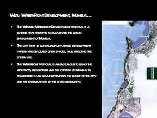 Worli Water-Front Development, Mumbai…  The Western Waterfront Development proposal is a scheme that attempts to rejuvenate the urban environment of Mumbai. The city with its continually unplanned development pattern has devoured open spaces, thus affecting the citizen life. The Waterfront proposal is an endeavour to bring the architects, developers and the citizens of Mumbai to collaborate in an idea that touches the future of the city and the everyday life of the civic community. 