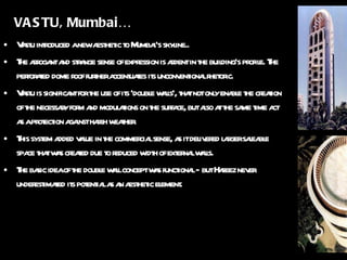 VASTU, Mumbai… Vastu introduced a new aesthetic to Mumbai’s skyline.. The arrogant and strange sense of expression is ardent in the building’s profile. The perforated dome roof further accentuates its unconventional rhetoric. Vastu is significant for the use of its ‘double walls’, that not only enable the creation of the necessary form and modulations on the surface, but also at the same time act as a protection against harsh weather. This system added value in the commercial sense, as it delivered larger saleable space that was created due to reduced width of external walls. The basic idea of the double wall concept was functional -  but Hafeez never underestimated its potential as an aesthetic element. 