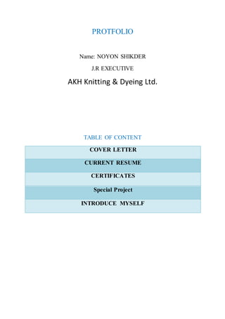 PROTFOLIO
Name: NOYON SHIKDER
J.R EXECUTIVE
AKH Knitting & Dyeing Ltd.
TABLE OF CONTENT
COVER LETTER
CURRENT RESUME
CERTIFICATES
Special Project
INTRODUCE MYSELF
 