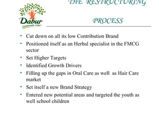 THE  RESTRUCTURING    PROCESS Cut down on all its low Contribution Brand Positioned itself as an Herbal specialist in the FMCG sector Set Higher Targets Identified Growth Drivers Filling up the gaps in Oral Care as well  as Hair Care market Set itself a new Brand Strategy  Entered new potential areas and targeted the youth as well school children 