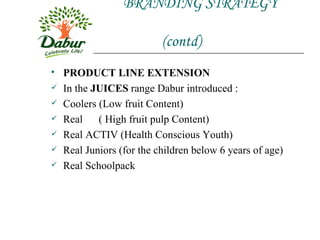 BRANDING STRATEGY    (contd) PRODUCT LINE EXTENSION In the  JUICES  range Dabur introduced : Coolers (Low fruit Content) Real  ( High fruit pulp Content) Real ACTIV (Health Conscious Youth) Real Juniors (for the children below 6 years of age) Real Schoolpack  