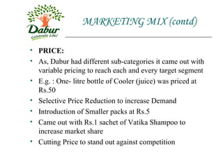 MARKETING MIX (contd) PRICE: As, Dabur had different sub-categories it came out with variable pricing to reach each and every target segment E.g. : One- litre bottle of Cooler (juice) was priced at Rs.50 Selective Price Reduction to increase Demand Introduction of Smaller packs at Rs.5 Came out with Rs.1 sachet of Vatika Shampoo to increase market share Cutting Price to stand out against competition 