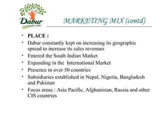 MARKETING MIX (contd) PLACE : Dabur constantly kept on increasing its geographic spread to increase its sales revenues Entered the South Indian Market Expanding in the  International Market Presence in over 50 countries  Subsidiaries established in Nepal, Nigeria, Bangladesh and Pakistan Focus areas : Asia Pacific, Afghanistan, Russia and other CIS countries 