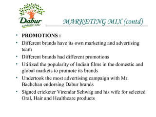 MARKETING MIX (contd) PROMOTIONS : Different brands have its own marketing and advertising team Different brands had different promotions Utilized the popularity of Indian films in the domestic and global markets to promote its brands Undertook the most advertising campaign with Mr. Bachchan endorsing Dabur brands Signed cricketer Virendar Sehwag and his wife for selected Oral, Hair and Healthcare products 