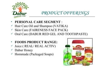 PRODUCT OFFERINGS PERSONAL CARE SEGMENT  : Hair Care Oil and Shampoo (VATIKA) Skin Care (FAIRENESS FACE PACK) Oral Care (DABUR RED GEL AND TOOTHPASTE) FOODS PRODUCT RANGE: Juice ( REAL/ REAL ACTIV) Dabur Honey Hommade (Packaged Soups)  
