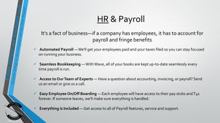 HR & Payroll
It's a fact of business—if a company has employees, it has to account for
payroll and fringe benefits
 Automated Payroll —We'll get your employees paid and your taxes filed so you can stay focused
on running your business.
 Seamless Bookkeeping —With Wave, all of your books are kept up-to-date seamlessly every
time payroll is run.
 Access to OurTeam of Experts — Have a question about accounting, invoicing, or payroll? Send
us an email or give us a call.
 Easy Employee On/Off Boarding — Each employee will have access to their pay stubs andT4s
forever. If someone leaves, we'll make sure everything is handled.
 Everything is Included — Get access to all of Payroll features, service and support.
 