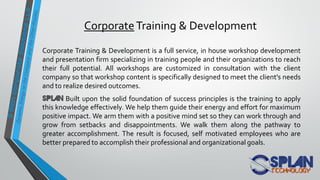 CorporateTraining & Development
Corporate Training & Development is a full service, in house workshop development
and presentation firm specializing in training people and their organizations to reach
their full potential. All workshops are customized in consultation with the client
company so that workshop content is specifically designed to meet the client's needs
and to realize desired outcomes.
Built upon the solid foundation of success principles is the training to apply
this knowledge effectively. We help them guide their energy and effort for maximum
positive impact. We arm them with a positive mind set so they can work through and
grow from setbacks and disappointments. We walk them along the pathway to
greater accomplishment. The result is focused, self motivated employees who are
better prepared to accomplish their professional and organizational goals.
 