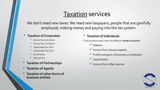 Taxation services
• Taxation of Corporates
 Income Tax Consultation
 ServiceTax Consultation
 Value Added Tax (VAT)
 Central SalesTax (CST)
 Excise Duties
 TDS and TCS
• Taxation of Partnerships
• Taxation of Agents
• Taxation of other forms of
business entities
• Taxation of Individuals
“Find out the income under the different 'heads of income',”
Salaries
Income from House property
Profits and gains of business or profession
Capital Gains
Income from other sources
We don't need new taxes.We need new taxpayers, people that are gainfully
employed, making money and paying into the tax system.
 