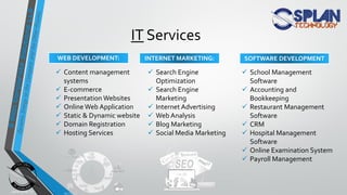  Content management
systems
 E-commerce
 Presentation Websites
 Online Web Application
 Static & Dynamic website
 Domain Registration
 Hosting Services
 Search Engine
Optimization
 Search Engine
Marketing
 Internet Advertising
 Web Analysis
 Blog Marketing
 Social Media Marketing
 School Management
Software
 Accounting and
Bookkeeping
 Restaurant Management
Software
 CRM
 Hospital Management
Software
 Online Examination System
 Payroll Management
IT Services
WEB DEVELOPMENT: INTERNET MARKETING: SOFTWARE DEVELOPMENT
 