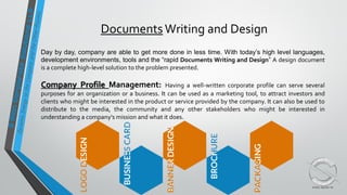 DocumentsWriting and Design
Day by day, company are able to get more done in less time. With today’s high level languages,
development environments, tools and the “rapid Documents Writing and Design” A design document
is a complete high-level solution to the problem presented.
Company Profile Management: Having a well-written corporate profile can serve several
purposes for an organization or a business. It can be used as a marketing tool, to attract investors and
clients who might be interested in the product or service provided by the company. It can also be used to
distribute to the media, the community and any other stakeholders who might be interested in
understanding a company's mission and what it does.
 