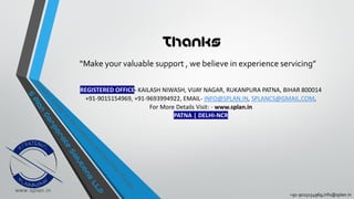 +91-9015154969,info@splan.in
Thanks
“Make your valuable support , we believe in experience servicing”
REGISTERED OFFICE- KAILASH NIWASH, VIJAY NAGAR, RUKANPURA PATNA, BIHAR 800014
+91-9015154969, +91-9693994922, EMAIL- INFO@SPLAN.IN, SPLANCS@GMAIL.COM,
For More Details Visit: - www.splan.in
PATNA | DELHI-NCR
 