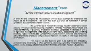 Management Team
“Greatest lesson to learn about management”
In order for the company to be successful, we will fully leverage the experience and
insight of its management. The team has over 5-10 year of experience in service
operations management and other services.
We Currently holds multiple technology industry vendor certification
crossing several disciplines including Secretarial services, Financial Management and
Financial Market, IT Services, Manpower planning, Corporate, Commercial law &
compliance management, intellectual property laws, accounting and auditing
services, FSSAI licensing etc. Our team has served in various technical and managerial
role with small to large sized companies and has been successful in both large and small
environment.
The purpose of this business plan is to outline the dedication,
knowledge and practicality of sPlan Corporate Solutions, Expanding the organization to
further service already established clients in the India and Metro PolitianCity of India.
 