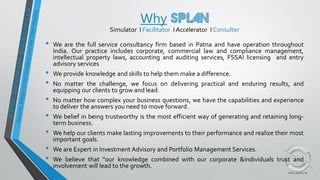 Why
Simulator I Facilitator I Accelerator I Consulter
• We are the full service consultancy firm based in Patna and have operation throughout
India. Our practice includes corporate, commercial law and compliance management,
intellectual property laws, accounting and auditing services, FSSAI licensing and entry
advisory services
• We provide knowledge and skills to help them make a difference.
• No matter the challenge, we focus on delivering practical and enduring results, and
equipping our clients to grow and lead.
• No matter how complex your business questions, we have the capabilities and experience
to deliver the answers you need to move forward.
• We belief in being trustworthy is the most efficient way of generating and retaining long-
term business.
• We help our clients make lasting improvements to their performance and realize their most
important goals.
• We are Expert in Investment Advisory and Portfolio Management Services.
• We believe that "our knowledge combined with our corporate &individuals trust and
involvement will lead to the growth.
 