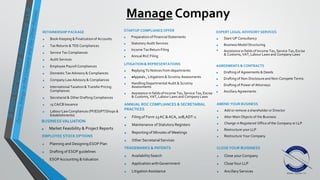 Manage Company
RETAINERSHIP PACKAGE
• Book-Keeping & Finalizationof Accounts
• Tax Returns & TDS Compliances
• Service Tax Compliances
• Audit Services
• Employee Payroll Compliances
• Domestic Tax Advisory & Compliances
• Company Law Advisory & Compliances
• International Taxation& TransferPricing
Compliances
• Secretarial & Other Drafting Compliances
• 15 CA/CB Issuance
• Labour Law Compliances (PF/ESI/PT/Shops &
Establishments)
STARTUP COMPLIANCE OFFER
• Preparation of Financial Statements
• Statutory Audit Services
• Income Tax Return Filing
• Annual RoC Filing
EXPERT LEGAL ADVISORY SERVICES
• Start-UP Consultancy
• Business Model Structuring
• Assistance in fields of Income Tax, Service Tax, Excise
& Customs, VAT, Labour Laws and Company Laws
BUSINESSVALUATION
• Market Feasibility & Project Reports
LITIGATION & REPRESENTATIONS
• Replying To Notices from departments
• Appeals , Litigations & Scrutiny Assessments
• HandlingDepartmental Audit & Scrutiny
Assessments
• Assistance in fields of Income Tax, Service Tax, Excise
& Customs, VAT, Labour Laws and Company Laws
AGREEMENTS & CONTRACTS
• Drafting of Agreements & Deeds
• Drafting of Non-Disclosureand Non-Compete Terms
• Drafting of Power of Attorneys
• AncillaryAgreements
EMPLOYEE STOCK OPTIONS
• Planning and Designing ESOP Plan
• Drafting of ESOP guidelines
• ESOPAccounting &Valuation
TRADEMARKS & PATENTS
• AvailabilitySearch
• Application withGovernment
• LitigationAssistance
AMEND YOUR BUSINESS
• Add or remove a shareholder or Director
• Alter Main Objects of the Business
• Change in Registered Office of the Company or LLP
• Restructure your LLP
• Restructure Your Company
ANNUAL ROC COMPLIANCES & SECRETARIAL
PRACTICES
• Filing of Form 23AC &ACA, 20B,ADT-1
• Maintenance of Statutory Registers
• Reporting of Minutes of Meetings
• Other SecretarialServices
CLOSEYOUR BUISINESS
• Close yourCompany
• CloseYour LLP
• AncillaryServices
 