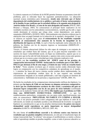 La síntesis expuesta en el informe de la OCDE permite formarse un panorama cierto del
problema, pero es relevante hacer las siguientes puntualizaciones. La educación
nacional avanza sistemática pero lentamente, siendo más relevante que el factor
dependencia del establecimiento (si es público o privado) el factor socioeconómico
de la familia, lo que confirma que la sociedad chilena es la segunda más desigual de
América latina tras Brasil, y es una de las más desiguales del mundo (PNUD, 2003;
Brunner y Elacqua, 2003). En consecuencia el principal factor explicativo en los
resultados escolares son los antecedentes socioeconómicos, variable que ha sido y sigue
siendo dominante al extremo que relega otras –como dependencia- con aportes
marginales (DONOSO y HAWES, 2002). Adicionalmente esta relación evidencia que la
educación tiene un papel limitado en la reducción de la equidad y desigualdad. Lo que
se refuerza en segundo lugar, pues el estancamiento de los resultados responde
también al estancamiento sino aumento de la brecha de inequidad en la
distribución del ingreso en Chile, lo cual si bien ha implicado cierta reducción de la
pobreza, las brechas con los de mayores ingresos se incrementan (MIDEPLAN -
MINEDUC, 2004).
Tercero, el sistema educacional chileno ha sido capaz de reintegrar a un conjunto de
estudiantes que estaban fuera del sistema, que en su gran mayoría responden a los
sectores de mayor vulnerabilidad social, sin bajar sus rendimientos, aspecto que no es
menor pero que no ha sido del todo destacado, y aparece más como excusa ante quienes
critican que no se avanza a gran velocidad que como elemento explicativo real.
De hecho son los resultados escolares del SIMCE como de las pruebas de
comparación internacional TIMMS –incluyendo los resultados para el año 2003- y
PISA lo que detonan el fin de esta etapa y el inicio de una ‘crisis no resuelta hasta
la fecha’. “Estos estudios revelaron que el sistema escolar estaba obteniendo bajos
logros en comparación con los competitivos estándares de aprendizaje en el mundo.
(…) mientras las bases del nuevo sistema escolar estaban ahora implementadas, las
experiencias de aprendizaje estaban lejos de lo que requiere una sociedad
crecientemente integrada en un mundo globalizado y aún más exigente en términos de
conocimiento y habilidades de las personas y organizaciones” (OCDE, 2004: 35).
De hecho los resultados de las comparaciones internacionales ratifican dos hipótesis. La
primera que los logros de Chile no son buenos en ninguna estructura comparativa,
es decir que los establecimientos escolares de elite social y económica del país no
alcanzan logros comparables con los de sus pares de otras latitudes (confirmado
incluso con la medición Timms del año 2003). Ello implica que el problema en Chile
tiene una DIMENSIÓN ESTRUCTURAL IMPORTANTE y, que los
establecimientos particulares, comparados con sus pares están significativamente más
atrás, en consecuencia PRIVATIZAR, NO PARECE UN CAMINO A SEGUIR,
más aún si sus precios promedio (valor colegiatura) más que triplican el valor de la
subvención, no siendo sus resultados acordes a este diferencial de inversión. La segunda
hipótesis en consideración es que en las pruebas internacionales los países con mayor
desigualdad social reproducen en parte importante su mayor desigualdad
educativa (GARCÍA -HUIDOBRO y BELLEI, 2003: 46).
De esta forma el neoliberalismo acorraló a la reforma contra una barrera de
resultados que no pueden cumplirse debidamente, no sólo por el insuficiente lapso de
tiempo transcurrido bajo “la reforma” sino porque el neoliberalismo se remite a efectos
sobre el aprendizaje medido en pruebas tangibles -como si todo el proceso educativo se
 
