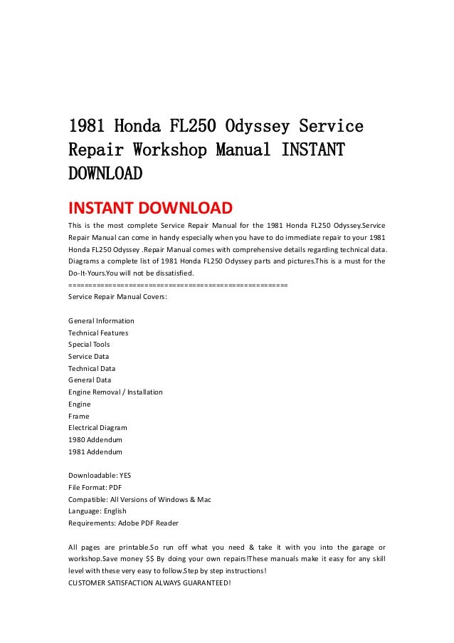  
 
 
 
1981 Honda FL250 Odyssey Service
Repair Workshop Manual INSTANT
DOWNLOAD
INSTANT DOWNLOAD 
This  is  the  most  complete  Service  Repair  Manual  for  the  1981  Honda  FL250  Odyssey.Service 
Repair Manual can come in handy especially when you have to do immediate repair to your 1981 
Honda FL250 Odyssey .Repair Manual comes with comprehensive details regarding technical data. 
Diagrams a complete list of 1981 Honda FL250 Odyssey parts and pictures.This is a must for the 
Do‐It‐Yours.You will not be dissatisfied.   
=======================================================   
Service Repair Manual Covers:   
 
General Information   
Technical Features   
Special Tools   
Service Data   
Technical Data   
General Data   
Engine Removal / Installation   
Engine   
Frame   
Electrical Diagram   
1980 Addendum   
1981 Addendum   
 
Downloadable: YES   
File Format: PDF   
Compatible: All Versions of Windows & Mac   
Language: English   
Requirements: Adobe PDF Reader   
 
All  pages  are  printable.So  run  off  what  you  need  &  take  it  with  you  into  the  garage  or 
workshop.Save money $$ By doing your own repairs!These manuals make it easy for any skill 
level with these very easy to follow.Step by step instructions!   
CUSTOMER SATISFACTION ALWAYS GUARANTEED!   
 