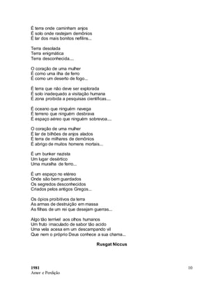 1981
Amor e Perdição
10
É terra onde caminham anjos
É solo onde rastejam demônios
É lar dos mais bonitos nefilins...
Terra desolada
Terra enigmática
Terra desconhecida....
O coração de uma mulher
É como uma ilha de ferro
É como um deserto de fogo...
É terra que não deve ser explorada
É solo inadequado a visitação humana
É zona proibida a pesquisas cientificas....
É oceano que ninguém navega
É terreno que ninguém desbrava
É espaço aéreo que ninguém sobrevoa....
O coração de uma mulher
É lar de bilhões de anjos alados
É terra de milhares de demônios
É abrigo de muitos homens mortais...
É um bunker nazista
Um lugar desértico
Uma muralha de ferro...
É um espaço no etéreo
Onde são bem guardados
Os segredos desconhecidos
Criados pelos antigos Gregos...
Os ópios proibitivos da terra
As armas de destruição em massa
As filhas de um rei que desejam guerras...
Algo tão terrível aos olhos humanos
Um fruto imaculado de sabor tão acido
Uma vela acesa em um descampando vil
Que nem o próprio Deus conhece a sua chama...
Rusgat Niccus
 