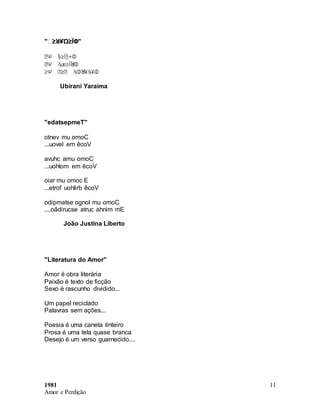 1981
Amor e Perdição
11
"Ꝟ≥ꓤ¥Ώ≥ÏΦ"
ꙢΨ §≥Ï‖+Φ
ꙢΨ ϡæ≥ÏꓤΦ
≥Ψ Ꙣ≥Ꙣ ϡΦꓤ¥ϡ¥Φ
Ubirani Yaraima
"edatsepmeT"
otnev mu omoC
...uovel em êcoV
avuhc amu omoC
...uohlom em êcoV
oiar mu omoc E
...etrof uohlirb êcoV
odipmatse ognol mu omoC
....oãdirucse atruc ahnim mE
João Justina Liberto
"Literatura do Amor"
Amor é obra literária
Paixão é texto de ficção
Sexo é rascunho dividido...
Um papel reciclado
Palavras sem ações...
Poesia é uma caneta tinteiro
Prosa é uma tela quase branca
Desejo é um verso guarnecido....
 