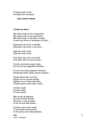 1981
Amor e Perdição
12
É papel picado em fel
Vis beijos sem emoções...
João Justina Liberto
“O Som do Amor”
Não deixe mudo no seu pensamento
Não deixe surdo no seu sentimento
Não deixe cego no seu fluido coração
O amar que move os indolentes no limpo....
Diga para o seu amor a verdade
Diga para o seu amor o seu amar...
Diga que você a ama
Diga que você a quer....
Pois quem não o diz o que senti
Pois quem não diz o que se quer...
É como uma árvore quase morta
No meio de uma gigantesca floresta...
É como uma arvore gigante e frondosa
Desabando sobre outras arvores menores...
Caindo lentamente ao cerne
Ruindo em um enorme barulho
Sôfrego em um tombo hermético
E fluida sobre o chão triste e inerte...
O tombo existe
A árvore existe
E o som existe....
Mas se não há pessoas
No meio da forte floresta
Para ouvir a sua vil queda
O som de sua biltre queda....
A árvore passa a não existir
O som passa a não persistir
A vida passa como despercebida...
 