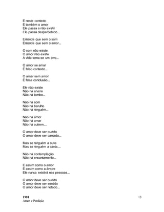 1981
Amor e Perdição
13
E neste contexto
É também o amor
Ele passa a não existir
Ele passa despercebido...
Entenda que sem o som
Entenda que sem o amor...
O som não existe
O amor não existe
A vida torna-se um erro...
O amor se amar
É falso contexto...
O amar sem amor
É falsa conclusão...
Ele não existe
Não há arvore
Não há tombo...
Não há som
Não há barulho
Não há ninguém...
Não há amor
Não há amar
Não há outrem....
O amor deve ser ouvido
O amar deve ser cantado...
Mas se ninguém a ouve
Mas se ninguém a canta....
Não há contemplação
Não há encantamento...
E assim como o amor
E assim como a árvore
Ele nunca existirá nas pessoas...
O amor deve ser ouvido
O amor deve ser sentido
O amor deve ser notado...
 