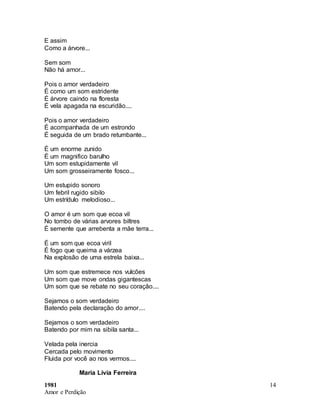 1981
Amor e Perdição
14
E assim
Como a árvore...
Sem som
Não há amor...
Pois o amor verdadeiro
É como um som estridente
É árvore caindo na floresta
É vela apagada na escuridão....
Pois o amor verdadeiro
É acompanhada de um estrondo
É seguida de um brado retumbante...
É um enorme zunido
É um magnifico barulho
Um som estupidamente vil
Um som grosseiramente fosco...
Um estupido sonoro
Um febril rugido sibilo
Um estrídulo melodioso...
O amor é um som que ecoa vil
No tombo de várias arvores biltres
É semente que arrebenta a mãe terra...
É um som que ecoa viril
É fogo que queima a várzea
Na explosão de uma estrela baixa...
Um som que estremece nos vulcões
Um som que move ondas gigantescas
Um som que se rebate no seu coração....
Sejamos o som verdadeiro
Batendo pela declaração do amor....
Sejamos o som verdadeiro
Batendo por mim na sibila santa...
Velada pela inercia
Cercada pelo movimento
Fluida por você ao nos vermos....
Maria Lívia Ferreira
 