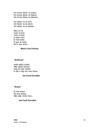 1981
Amor e Perdição
16
Um breve talvez no acaso
Um breve talvez na falácia
Um breve talvez na taberna...
Um talvez eu te amo
Um talvez eu te adoro
Um talvez eu te desejo...
Mas no fim
Tudo é amor
Tudo é amar
E nada mais
É mais nada
O que do nada
Em o que amar....
Maria Lívia Ferreira
“Andança”
Ando pelos cantos
Olho pelos trechos
Vejo as tuas sibilas
E não o vejo em meu freixo...
Joe Cauã Carvalho
“Erário”
O meu preço
Os teus terços
Não vale minha hora...
Joe Cauã Carvalho
 