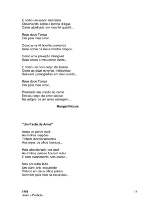 1981
Amor e Perdição
18
E como um louvor narcisista
Observando sobre a lamina d'água
Cante ajoelhada em meu fel quadril...
Reze doce Tereza
Ore pelo meu amor...
Como uma vil homilia prevenida
Reze sobre os meus tímidos braços...
Como uma preleção intangível
Reze sobre o meu corpo inerte...
E como um doce terço de Tereza
Conte as doze novenas indiscretas
Sussurre pornografias em meu ouvido...
Reze doce Tereza
Ore pelo meu amor...
Prostrada em oração no cerne
Em seu terço de amor lascivo
Na volúpia de um amor selvagem...
Rusgat Niccus
"Um Pacto de Amor"
Antes de perde você
As minhas orações
Tinham direcionamentos
Aos anjos de olhos brancos...
Hoje abandonado por você
As minhas preces ficaram nulas
E sem atendimento pelo etéreo...
Mas por outro lado
Um outro anjo esquecido
Volvido em seus olhos pretos
Sorriram para mim na escuridão...
 
