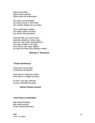 1981
Amor e Perdição
19
Agora posso tê-la
Agora posso reavê-la
Agora posso ter esperanças...
Um pacto na encruzilhada
Um pedido cerne a meia-noite
Um contrato selado com um beijo...
Uma confirmação solitário
Um desejo sóbrio na nevoa
Um sorriso doce devolvido...
Você de volta aos meus braços
Dormindo pálida em minha cama
Feliz em meu sonho esquizofrênico...
Um preço simples a ser pago
Uma dívida entre anjos pálidos
Ao custo de minha alma sôfrega e infeliz....
Abrantes F. Roosevelt
"Tácita semelhança"
Todos nós somos anjos
E demônios de alguém...
Uma prece e oração de outrem
Uma vela ou o apagar do outro...
E você a que anjo pertence
Você é o demônio de quem...
Ubirani Yaraima Aruana
"Uma Farsa na Liberdade"
Não existe liberdade
Não existe escolha
E nem provisionamentos...
 