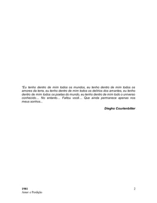 1981
Amor e Perdição
2
“Eu tenho dentro de mim todos os mundos, eu tenho dentro de mim todos os
amores da terra, eu tenho dentro de mim todos os delírios dos amantes, eu tenho
dentro de mim todos os poetas do mundo, eu tenho dentro de mim todo o universo
conhecido.... No entanto.... Faltou você.... Que ainda permanece apenas nos
meus sonhos...
Diegho Courtenbitter
 