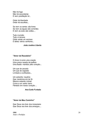 1981
Amor e Perdição
20
Não há fuga
Não há esconderijo
E nem predileção vil...
Onde há liberdade
Onde há escolhas...
Se nem os ventos são livres
Se nem as águas são correntes
E nem as aves são soltas....
Tudo é prisão
Tudo é cárcere
Onde existe um escravo
E talvez vários senhores...
João Justina Liberto
"Amor de Rezadeira"
O Amor é como uma oração
Uma prece rezada de joelhos
Uma Ilusão mantida pelo coração...
Um que de pecado
Um que de sagrado
Limitado a confissões...
Um estranho inquilino
Que insistimos em ter fé
Mesmo estando imóvel
Como a um santo barro
Flertado em nosso coração ...
Ana Carla Furtado
"Amor de Mau Caminho"
Que Deus nos livre dos incessíveis
Que Deus nos livre dos amargos....
 
