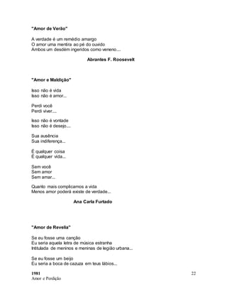 1981
Amor e Perdição
22
"Amor de Verão"
A verdade é um remédio amargo
O amor uma mentira ao pé do ouvido
Ambos um desdém ingeridos como veneno....
Abrantes F. Roosevelt
"Amor e Maldição"
Isso não é vida
Isso não é amor...
Perdi você
Perdi viver....
Isso não é vontade
Isso não é desejo....
Sua ausência
Sua indiferença...
É qualquer coisa
É qualquer vida...
Sem você
Sem amor
Sem amar...
Quanto mais complicamos a vida
Menos amor poderá existe de verdade...
Ana Carla Furtado
"Amor de Revelia"
Se eu fosse uma canção
Eu seria aquela letra de música estranha
Intitulada de meninos e meninas de legião urbana...
Se eu fosse um beijo
Eu seria a boca de cazuza em teus lábios...
 