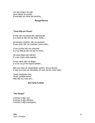 1981
Amor e Perdição
24
Um que magico de anjo
Uma beleza do paraíso
Encarnada em cerne de demônio....
Rusgat Niccus
"Uma Vida em Prosa"
A vida não me parece tão interessante
E a morte já não me traz tanto medo....
Os terrores noturnos não me acordam
O seu amor não me machuca como antes...
O seu sorriso não me conquista
E a sua falta já não me trai no cerne...
Os seus beijos são silencio
E o seu cheiro está ausente...
A sua calma não me alegra
E a sua voz já me inspira solidão...
Não sou mais um dependente químico de sua ternura
E nem sou mais um alcoólatra em soro de seu amor vazio..
Tenho saudades suas
Tenho paixões ternas
Mas não sou mais seu....
Ana Carla Furtado
"Um Tempo"
O tempo é algo raro
O tempo é algo efêmero
O tempo é algo passageiro...
 