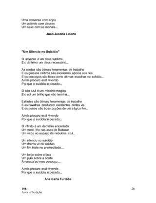 1981
Amor e Perdição
26
Uma conversa com anjos
Um adendo com deuses
Um sexo com os mortais...
João Justina Liberto
"Um Silencio no Suicídio"
O universo é um deus sublime
E o dinheiro um deus necessário...
As cordas são ótimas ferramentas de trabalho
E os grossos caibros são excelentes apoios aos nos
E os pescoços são boas como ultimas escolhas na solidão...
Ainda procuro está vivendo
Por que o suicídio é pecado...
O céu azul é um mistério magico
E o sol um brilho que não termina...
Estiletes são ótimas ferramentas de trabalho
E as navalhas produzem excelentes cortes vis
E os pulsos são boas opções de um trágico fim...
Ainda procuro está vivendo
Por que o suicídio é pecado...
O infinito é um demônio encantado
Um vento frio nas asas de Baltazar
Um vazio no espaço da nebulosa azul...
Um silencio no suicídio
Um drama vil na solidão
Um fim triste no premeditado....
Um beijo sobre a faca
Um pulo sobre a corda
Amarada ao meu pescoço....
Ainda procuro está vivendo
Por que o suicídio é pecado...
Ana Carla Furtado
 