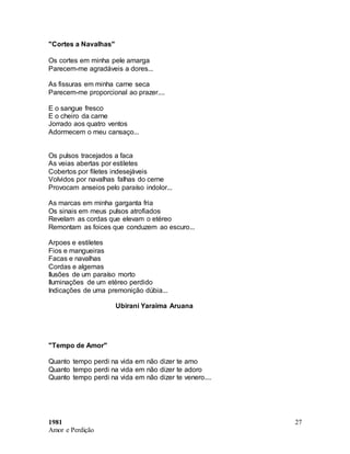 1981
Amor e Perdição
27
"Cortes a Navalhas"
Os cortes em minha pele amarga
Parecem-me agradáveis a dores...
As fissuras em minha carne seca
Parecem-me proporcional ao prazer....
E o sangue fresco
E o cheiro da carne
Jorrado aos quatro ventos
Adormecem o meu cansaço...
Os pulsos tracejados a faca
As veias abertas por estiletes
Cobertos por filetes indesejáveis
Volvidos por navalhas falhas do cerne
Provocam anseios pelo paraíso indolor...
As marcas em minha garganta fria
Os sinais em meus pulsos atrofiados
Revelam as cordas que elevam o etéreo
Remontam as foices que conduzem ao escuro...
Arpoes e estiletes
Fios e mangueiras
Facas e navalhas
Cordas e algemas
Ilusões de um paraíso morto
Iluminações de um etéreo perdido
Indicações de uma premonição dúbia...
Ubirani Yaraima Aruana
"Tempo de Amor"
Quanto tempo perdi na vida em não dizer te amo
Quanto tempo perdi na vida em não dizer te adoro
Quanto tempo perdi na vida em não dizer te venero....
 