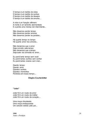 1981
Amor e Perdição
28
O tempo é um ladrão de vidas
O tempo é um ladrão de sonhos
O tempo é um ladrão de desejos
O tempo é um ladrão de amores....
A vida é um furação efêmero
A morte é um lamento atormentado
E a perda uma imensa dor intermitente...
Não devemos perder tempo
Não devemos perder amores
Não devemos perder as paixões...
Há quanto tempo no tempo
Há quanto amor nos amores...
Não deixemos que o amor
Seja corroído pelo tempo
Não deixemos que o tempo
Seja autor da corrosão no amor...
Eu perdi tanto tempo sem você
Eu perdi tantos sonhos sem sonhar
Eu perdi tantos viveres sem viver...
Quanto tempo
Quanto amor
Quantos sonhos
Quantos momentos
Perdidos em nosso tempo....
Diegho Courtenbitter
"João"
João! Em um roubo de amor
João! Em um roubo de mulher
João! Em um roubo de coração....
Uma moça chicoteada
Uma moça enclausurada
Um cárcere volvido pelo pai...
 