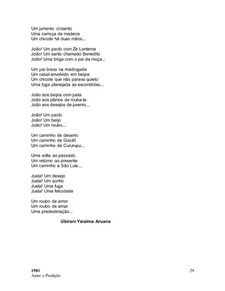 1981
Amor e Perdição
29
Um jumento cinzento
Uma carroça de madeira
Um chicote há duas mãos...
João! Um pacto com Zé Lanterna
João! Um santo chamado Benedito
João! Uma briga com o pai da moça...
Um pai bravo na madrugada
Um casal envolvido em beijos
Um chicote que não parava quieto
Uma fuga planejada as escondidas...
João aos beijos com justa
João aos planos de rouba-la
João aos desejos de juvenis....
João! Um pacto
João! Um beijo
João! Um roubo...
Um caminho de deserto
Um caminho de Gurutil
Um caminho de Cururupu...
Uma volta ao passado
Um retorno ao presente
Um caminho a São Luís....
Justa! Um desejo
Justa! Um sonho
Justa! Uma fuga
Justa! Uma felicidade
Um roubo de amor
Um roubo de amar
Uma predestinação...
Ubirani Yaraima Aruana
 